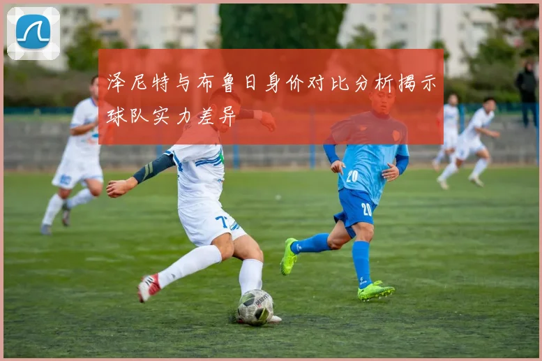 泽尼特与布鲁日身价对比分析揭示球队实力差异