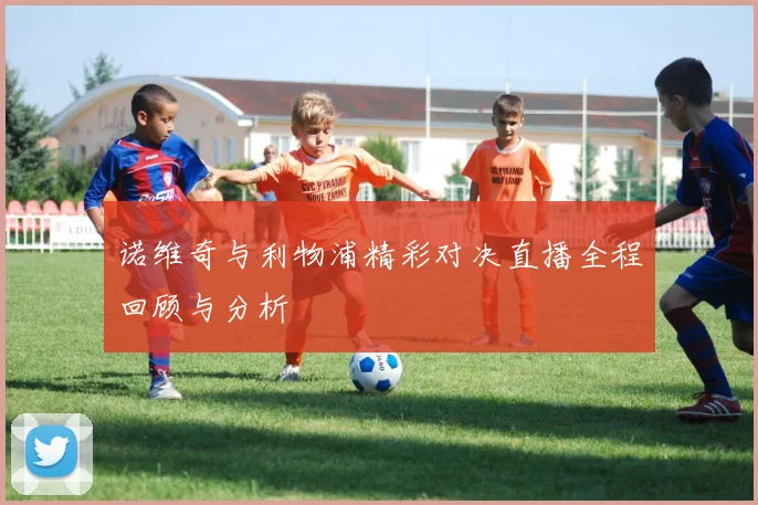 诺维奇与利物浦精彩对决直播全程回顾与分析