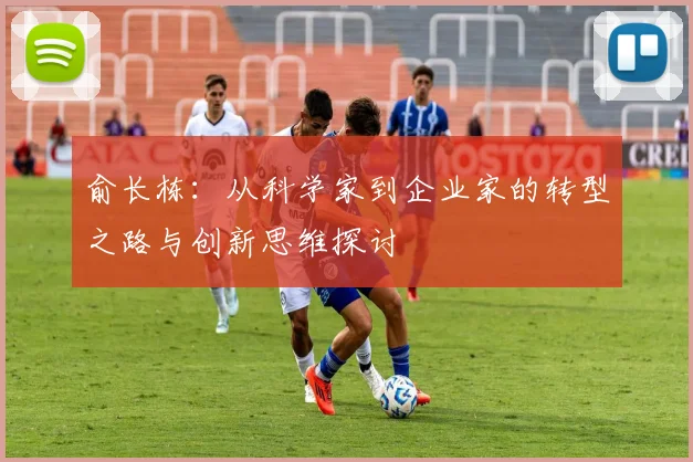 俞长栋：从科学家到企业家的转型之路与创新思维探讨