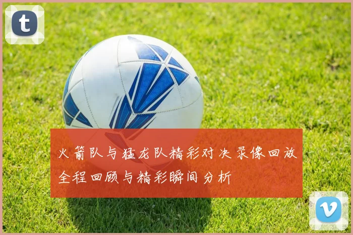 火箭队与猛龙队精彩对决录像回放全程回顾与精彩瞬间分析