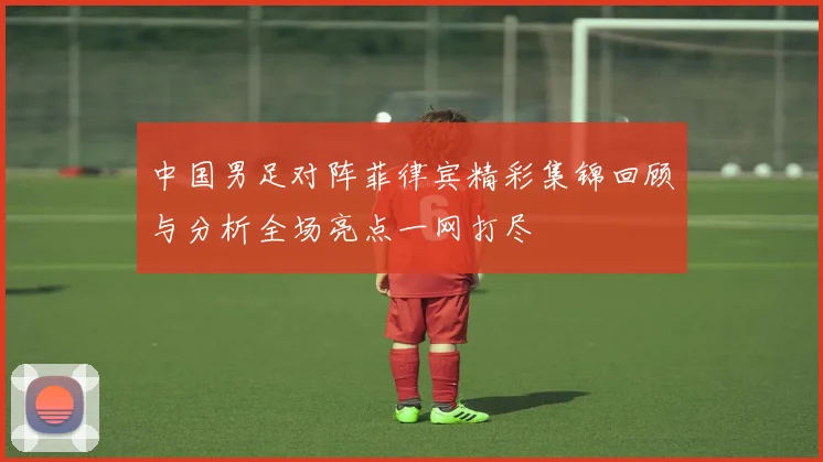 中国男足对阵菲律宾精彩集锦回顾与分析全场亮点一网打尽
