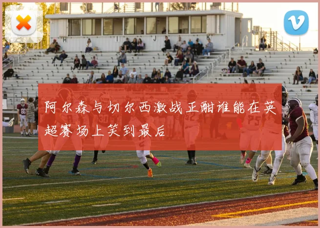阿尔森与切尔西激战正酣谁能在英超赛场上笑到最后