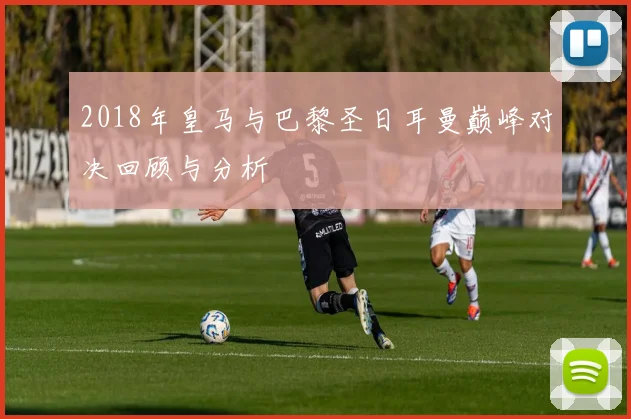 2018年皇马与巴黎圣日耳曼巅峰对决回顾与分析