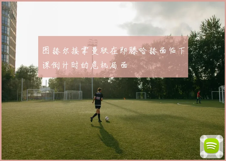 图赫尔接掌曼联在即滕哈赫面临下课倒计时的危机局面