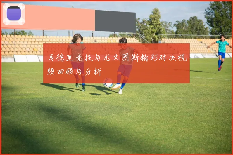 马德里竞技与尤文图斯精彩对决视频回顾与分析