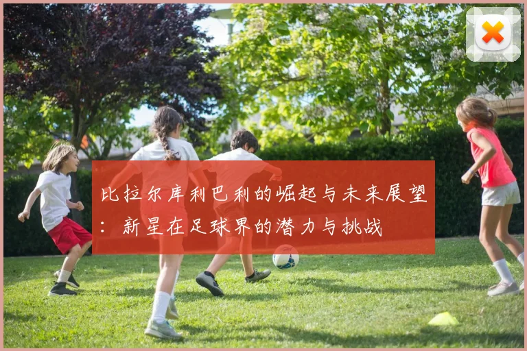 比拉尔库利巴利的崛起与未来展望：新星在足球界的潜力与挑战