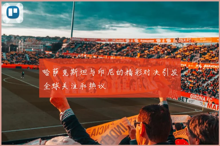 哈萨克斯坦与印尼的精彩对决引发全球关注和热议