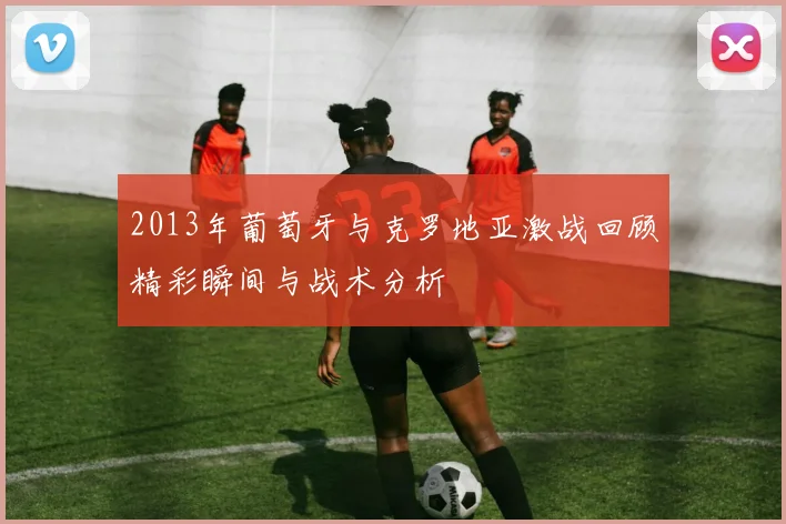 2013年葡萄牙与克罗地亚激战回顾精彩瞬间与战术分析