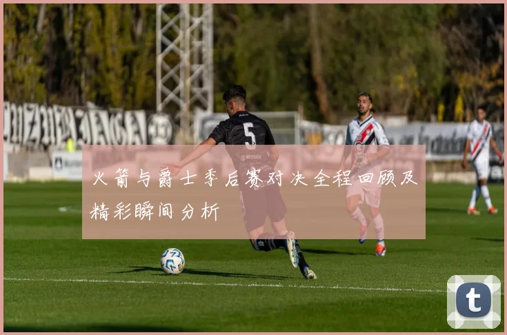 火箭与爵士季后赛对决全程回顾及精彩瞬间分析