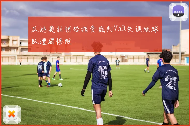 瓜迪奥拉愤怒指责裁判VAR失误致球队遭遇惨败