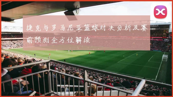 捷克与罗马尼亚篮球对决分析及赛前预测全方位解读