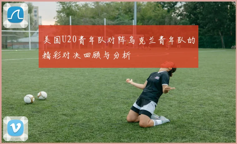 美国U20青年队对阵乌克兰青年队的精彩对决回顾与分析