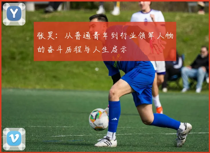 张昊：从普通青年到行业领军人物的奋斗历程与人生启示