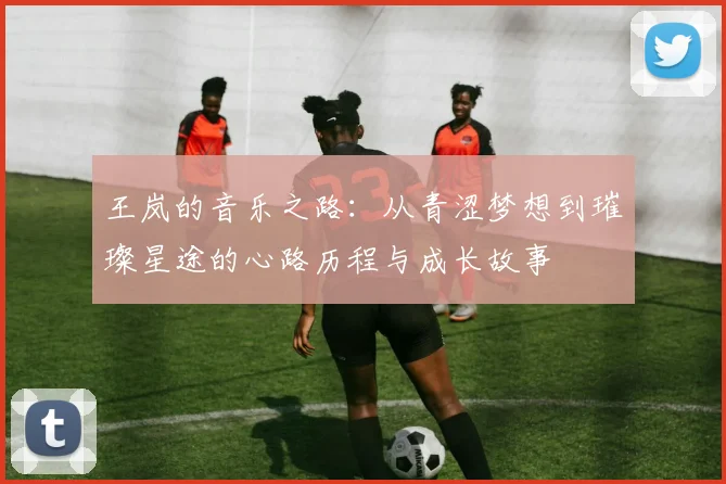 王岚的音乐之路：从青涩梦想到璀璨星途的心路历程与成长故事