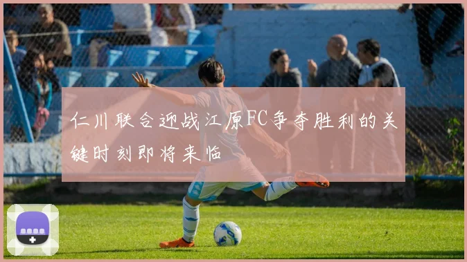 仁川联合迎战江原FC争夺胜利的关键时刻即将来临