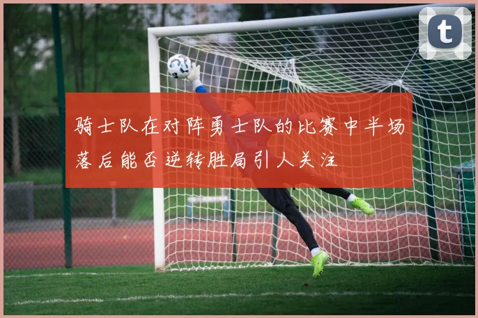 骑士队在对阵勇士队的比赛中半场落后能否逆转胜局引人关注