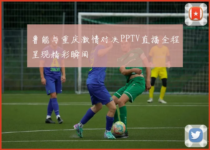 鲁能与重庆激情对决PPTV直播全程呈现精彩瞬间