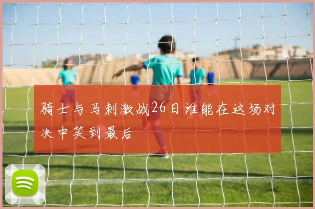 骑士与马刺激战26日谁能在这场对决中笑到最后