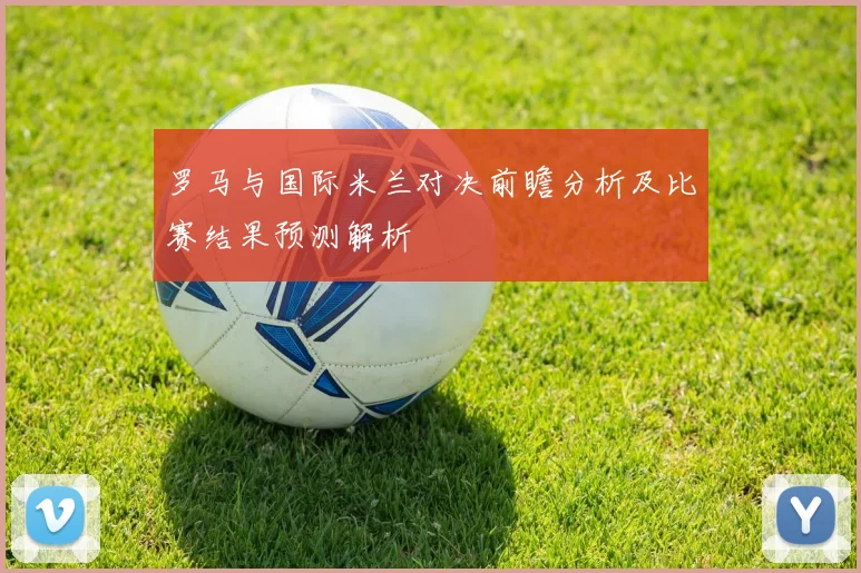 罗马与国际米兰对决前瞻分析及比赛结果预测解析