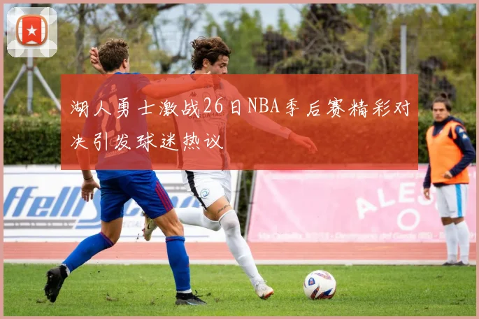 湖人勇士激战26日NBA季后赛精彩对决引发球迷热议