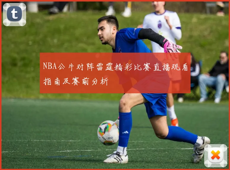 NBA公牛对阵雷霆精彩比赛直播观看指南及赛前分析