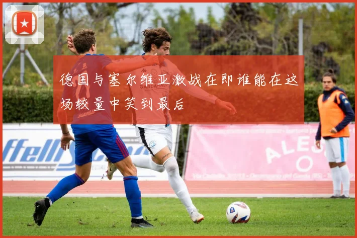德国与塞尔维亚激战在即谁能在这场较量中笑到最后