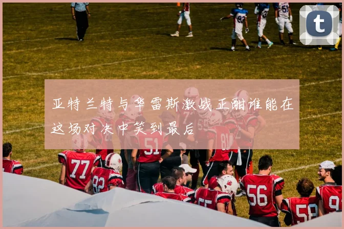 亚特兰特与华雷斯激战正酣谁能在这场对决中笑到最后