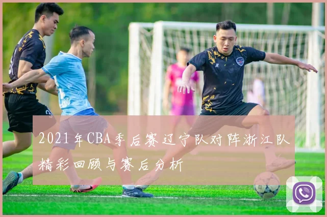 2021年CBA季后赛辽宁队对阵浙江队精彩回顾与赛后分析