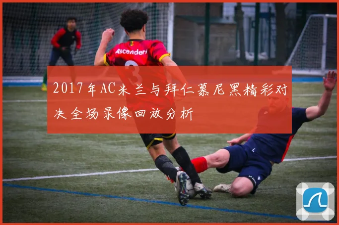 2017年AC米兰与拜仁慕尼黑精彩对决全场录像回放分析
