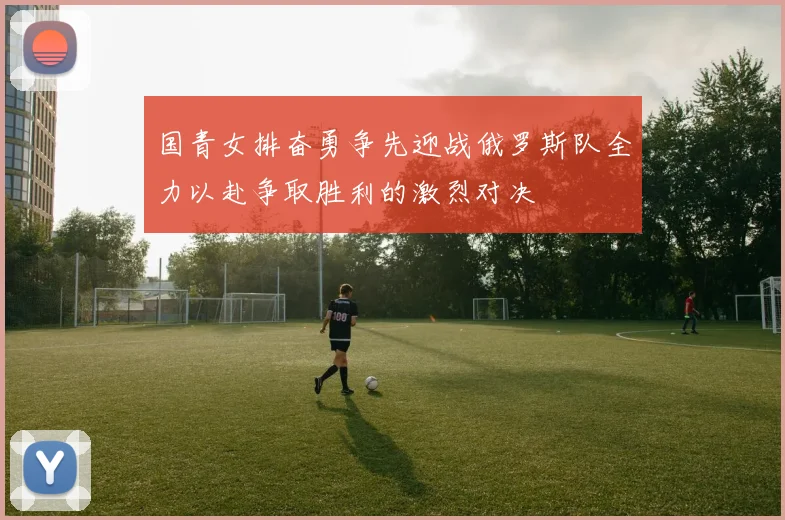 国青女排奋勇争先迎战俄罗斯队全力以赴争取胜利的激烈对决