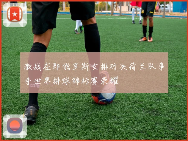 激战在即俄罗斯女排对决荷兰队争夺世界排球锦标赛荣耀
