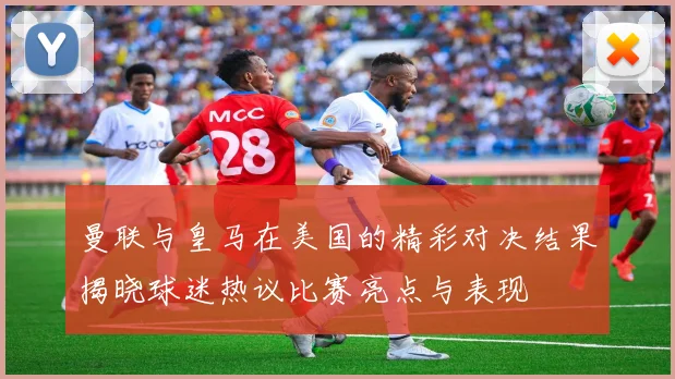 曼联与皇马在美国的精彩对决结果揭晓球迷热议比赛亮点与表现