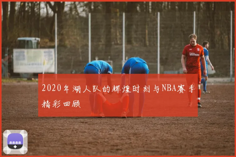 2020年湖人队的辉煌时刻与NBA赛季精彩回顾