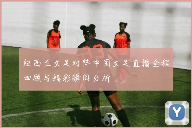 纽西兰女足对阵中国女足直播全程回顾与精彩瞬间分析