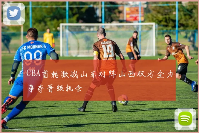 CBA首轮激战山东对阵山西双方全力争夺晋级机会