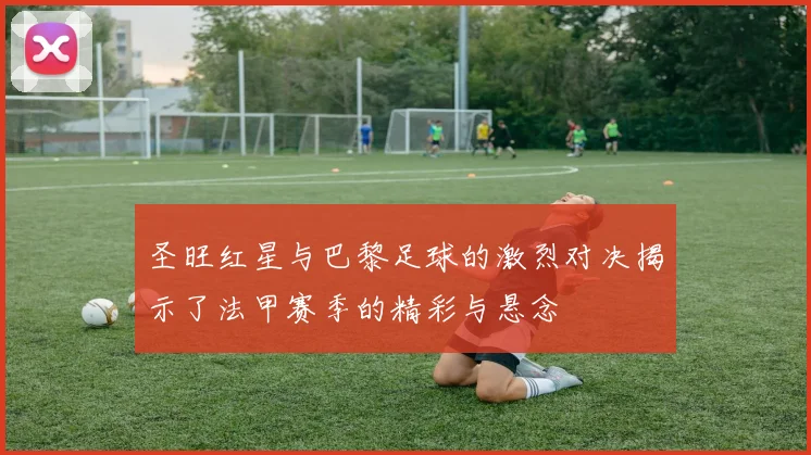 圣旺红星与巴黎足球的激烈对决揭示了法甲赛季的精彩与悬念