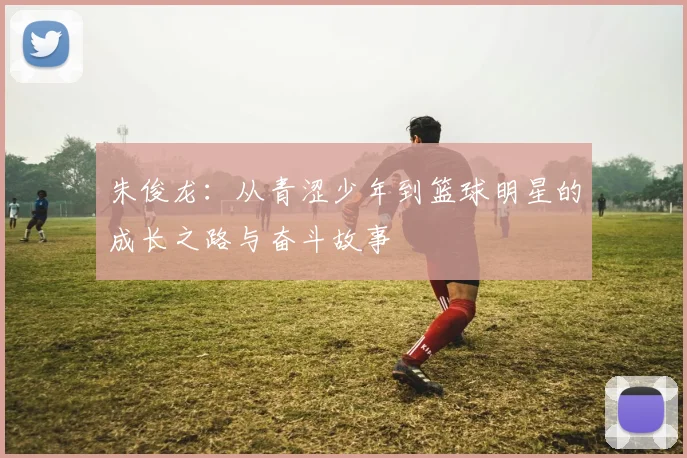朱俊龙：从青涩少年到篮球明星的成长之路与奋斗故事